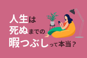 人生は死ぬまでの暇つぶし」って本当？哲学的な見解や名言、後悔なく生きる方法を解説