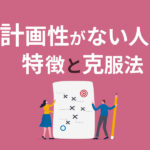 計画性がない人の特徴と克服法｜仕事に活かす方法も解説